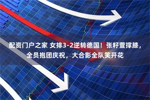 配资门户之家 女排3-2逆转德国！张籽萱撑膝，全员抱团庆祝，大合影全队笑开花